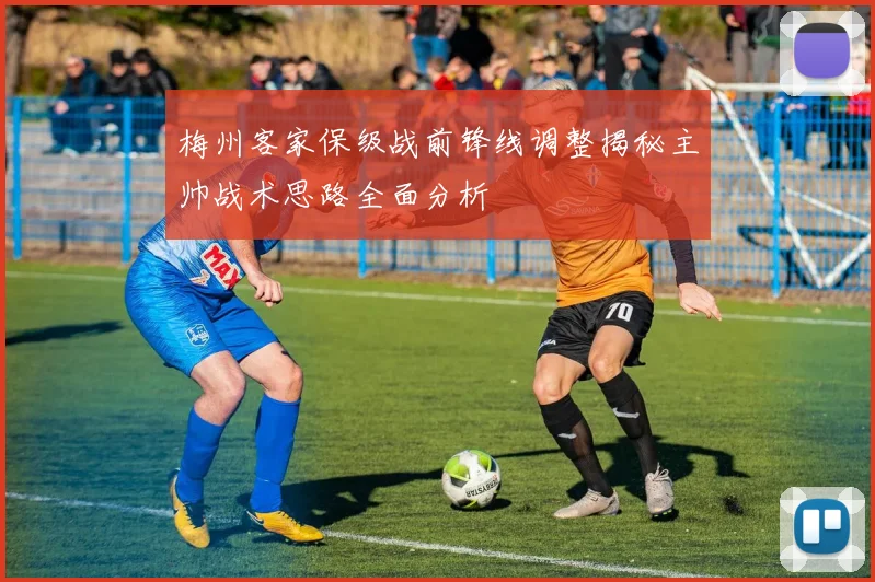 梅州客家保级战前锋线调整揭秘主帅战术思路全面分析