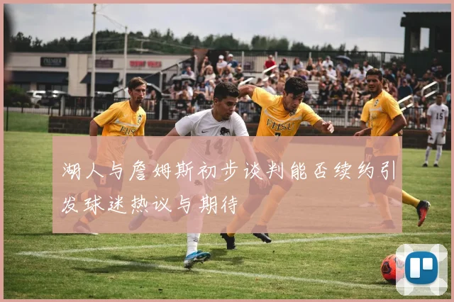 湖人与詹姆斯初步谈判能否续约引发球迷热议与期待