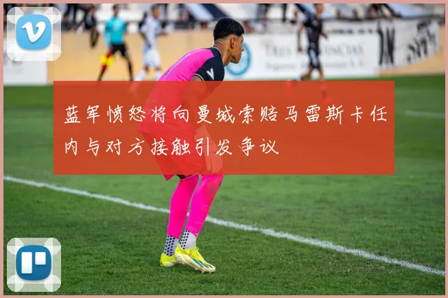 蓝军愤怒将向曼城索赔马雷斯卡任内与对方接触引发争议