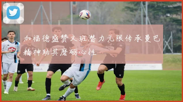 加福德盛赞文班潜力无限传承曼巴精神助其磨砺心性