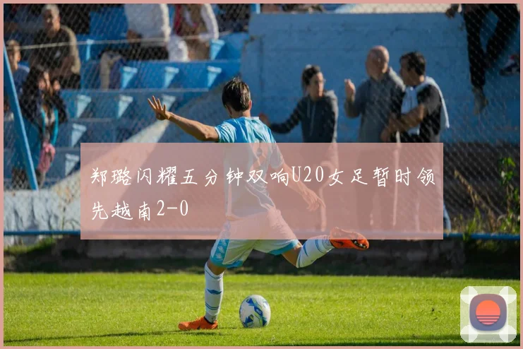 郑璐闪耀五分钟双响U20女足暂时领先越南2-0