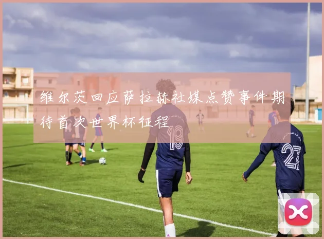 维尔茨回应萨拉赫社媒点赞事件期待首次世界杯征程