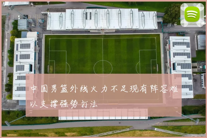 中国男篮外线火力不足现有阵容难以支撑强势打法