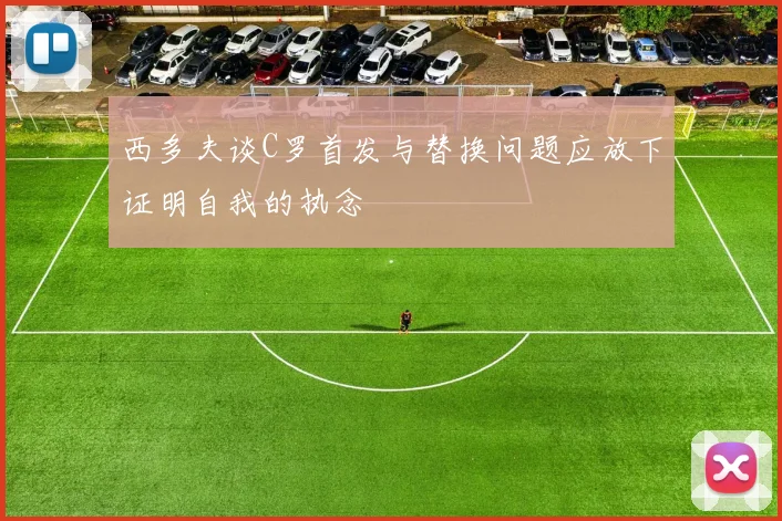 西多夫谈C罗首发与替换问题应放下证明自我的执念