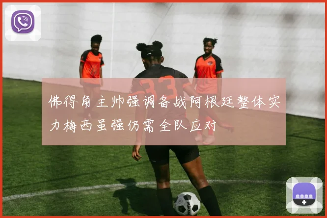 佛得角主帅强调备战阿根廷整体实力梅西虽强仍需全队应对