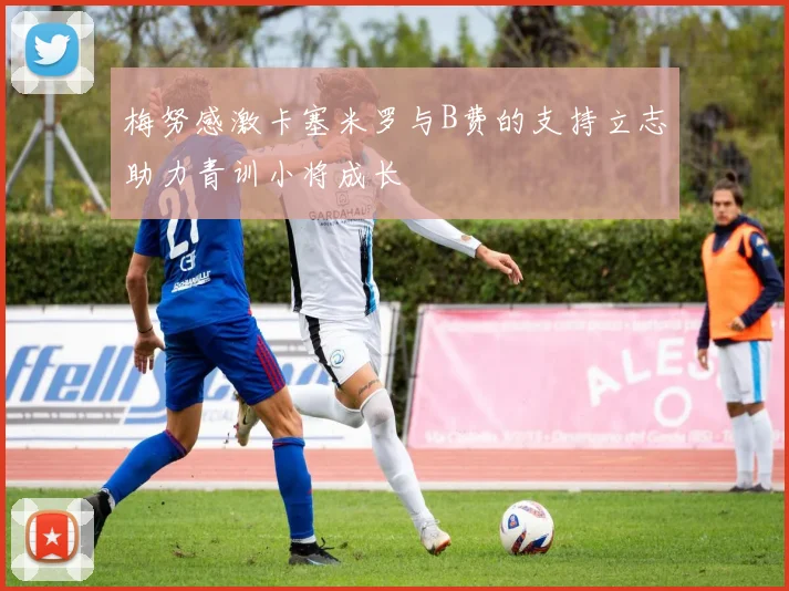 梅努感激卡塞米罗与B费的支持立志助力青训小将成长