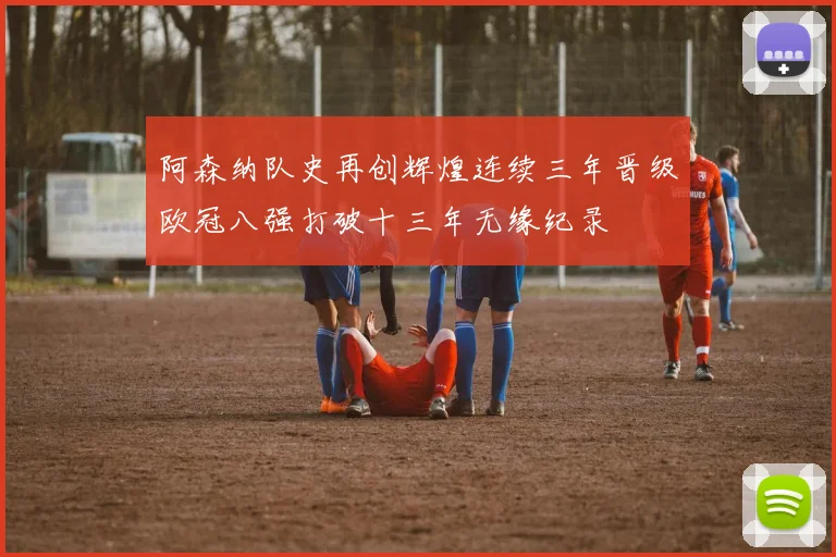 阿森纳队史再创辉煌连续三年晋级欧冠八强打破十三年无缘纪录