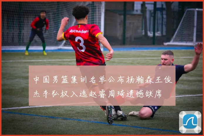 中国男篮集训名单公布杨瀚森王俊杰李弘权入选赵睿周琦遗憾缺席