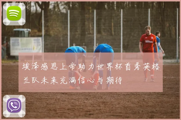 埃泽感恩上帝助力世界杯首秀英格兰队未来充满信心与期待