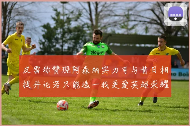 皮雷称赞现阿森纳实力可与昔日相提并论若只能选一我更爱英超荣耀