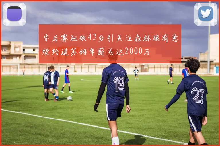 季后赛狂砍43分引关注森林狼有意续约道苏姆年薪或达2000万