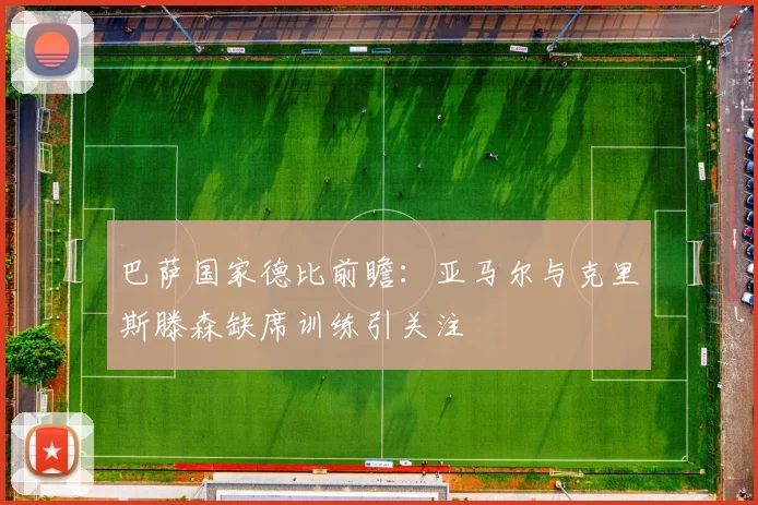 巴萨国家德比前瞻：亚马尔与克里斯滕森缺席训练引关注