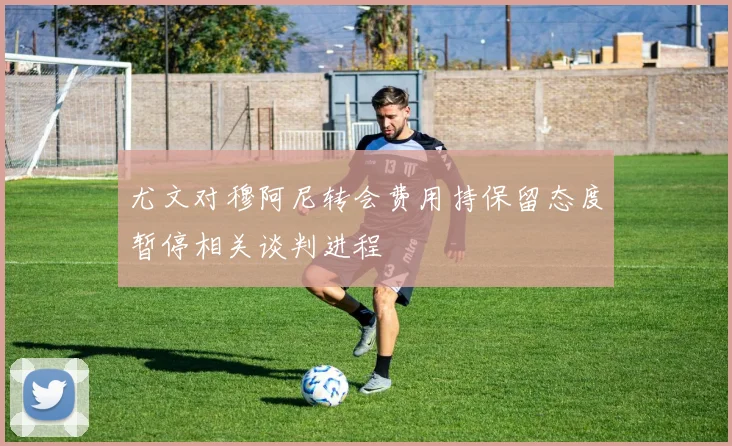 尤文对穆阿尼转会费用持保留态度暂停相关谈判进程